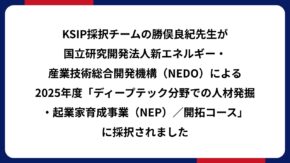KSIP採択チームの勝俣良紀先生が国立研究開発法人新エネルギー・産業技術総合開発機構（NEDO）による2025年度「ディープテック分野での人材発掘・起業家育成事業（NEP）／開拓コース」に採択されました